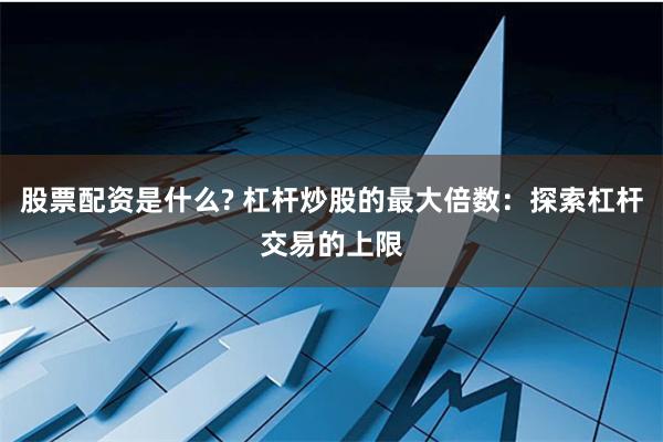 股票配资是什么? 杠杆炒股的最大倍数：探索杠杆交易的上限