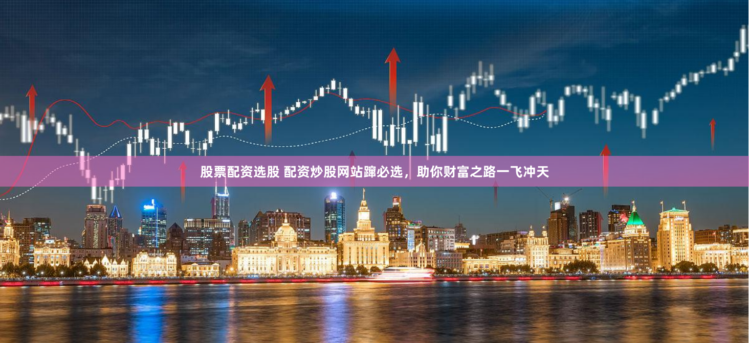 股票配资选股 配资炒股网站蹿必选，助你财富之路一飞冲天