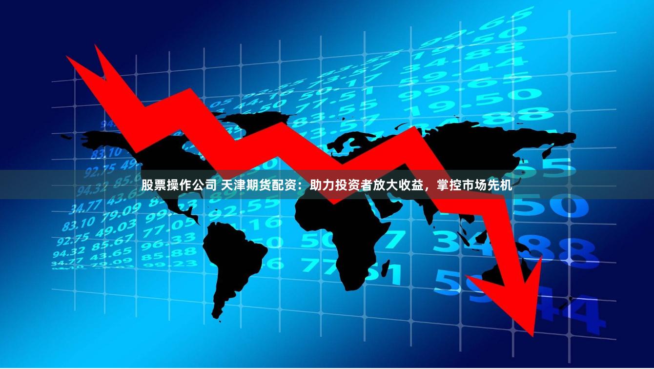 股票操作公司 天津期货配资：助力投资者放大收益，掌控市场先机